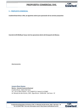 5 – PROPUESTA COMERCIAL

Crawford Brasil ofrece a DHL, los siguientes valores para apreciación de los servicios propuestos:




Inversión de R$ 48.00 por house, hará las operaciones dentro del Aeropuerto de Manaus.




     Atentamente




     Jussara Rosa Gomes
     Marine – Gerente Comercial Nacional
     Crawford Brasil - Matriz São Paulo
     Tel.: +55 11 3879-7545Cel.: +55 11 88297713 Nextel ID: 42*8807
     Av. Marquês de São Vicente, 2.853 - Água Branca - 05036-040 - São Paulo - SP




                                                                                                      9
    Crawford Brasil Reguladora de Sinistros LTDA - Av Marquês de São Vicente, 2853 - São Paulo – SP
        Tel: (11) 3879-7500 - Para mais informações acesse: http://www.crawfordbrasil.com.br
 