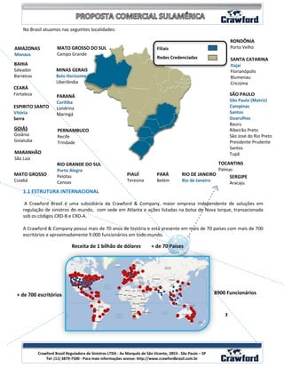 No Brasil atuamos nas seguintes localidades:

                                                                                                                      RONDÔNIA
AMAZONAS              MATO GROSSO DO SUL                                       Filiais                                Porto Velho
Manaus                Campo Grande
                                                                               Redes Credenciadas                     SANTA CATARINA
BAHIA                                                                                                                 Itajaí
Salvador              MINAS GERAIS                                                                                    Florianópolis
Barreiras             Belo Horizonte                                                                                  Blumenau
                      Uberlândia                                                                                      Criciúma
CEARÁ
Fortaleza             PARANÁ                                                                                          SÃO PAULO
                      Curitiba                                                                                        São Paulo (Matriz)
ESPIRITO SANTO        Londrina                                                                                        Campinas
Vitória               Maringá                                                                                         Santos
Serra                                                                                                                 Guarulhos
                                                                                                                      Bauru
GOIÁS                 PERNAMBUCO                                                                                      Ribeirão Preto
Goiânia               Recife                                                                                          São José do Rio Preto
Goiatuba              Trindade                                                                                        Presidente Prudente
                                                                                                                      Santos
MARANHÃO                                                                                                              Tupã
São Luiz
                      RIO GRANDE DO SUL                                                                     TOCANTINS
                      Porto Alegre                                                                          Palmas
MATO GROSSO           Pelotas                                 PIAUÍ            PARÁ          RIO DE JANEIRO      SERGIPE
Cuiabá                Canoas                                  Teresina         Belém         Rio de Janeiro
                                                                                                                 Aracaju
    1.1 ESTRUTURA INTERNACIONAL

     A Crawford Brasil é uma subsidiária da Crawford & Company, maior empresa independente de soluções em
    regulação de sinistros do mundo, com sede em Atlanta e ações listadas na bolsa de Nova Iorque, transacionada
    sob os códigos CRD-B e CRD-A.

    A Crawford & Company possui mais de 70 anos de história e está presente em mais de 70 países com mais de 700
    escritórios e aproximadamente 9.000 funcionários em todo mundo.

                               Receita de 1 bilhão de dólares               + de 70 Países




 + de 700 escritórios                                                                                         8900 Funcionários


                                                                                                                  3




                                                                                                                            3
            Crawford Brasil Reguladora de Sinistros LTDA - Av Marquês de São Vicente, 2853 - São Paulo – SP
                Tel: (11) 3879-7500 - Para mais informações acesse: http://www.crawfordbrasil.com.br
 