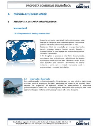 B.   PROPOSTA DE SERVIÇOS MARINE


1    ASSISTENCIA A DESCARGA (LOSS PREVENTION)

     Internacional

     1.1 Acompanhamento de carga Internacional


                                                 Através de uma equipe especializada realizamos vistorias em todas
                                                 as etapas do transporte, desde o país de origem até o destino final,
                                                 podendo os trabalhos ser iniciados ou finalizados no Brasil.
                                                 Realizamos vistoria de constatação, pré-embarque (pre-loading
                                                 survey), embarque, descarga (outturn survey), depósitos e
                                                 armazéns (análise de risco) e cargas em geral nas zonas primária,
                                                 secundária e destino final.
                                                 A fim de agilizar os processos e evitar falhas de comunicação,
                                                 centralizamos todo o atendimento e administração dos serviços
                                                 prestados em nossa matriz no Brasil (São Paulo), através de um
                                                 setor específico para coordenar atendimentos no exterior
                                                 realizamos a ponte com o mercado internacional desde o
                                                 acionamento até a conclusão dos trabalhos.




                       1.2      Importação e Exportação
                       Com rápida atuação, realizamos inspeções dos embarques em todo o trajeto logístico nos
                       principais portos e aeroportos do Brasil, trabalhando na prevenção de possíveis danos.
                       Fazemos um diagnostico da operação através de levantamentos e estatísticas
                       proporcionando ao cliente uma análise dos pontos de risco de todas as etapas, bem como
                       apontamentos para melhoria continua dos processos sob a ótica do seguro.




                                                                                                                   4
     Crawford Brasil Reguladora de Sinistros LTDA - Av Marquês de São Vicente, 2853 - São Paulo – SP
         Tel: (11) 3879-7500 - Para mais informações acesse: http://www.crawfordbrasil.com.br
 