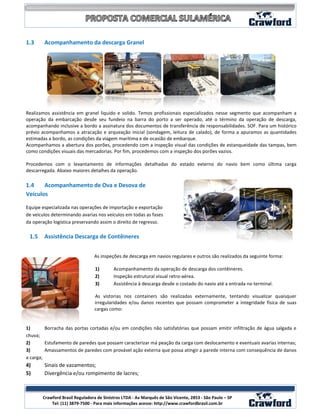 1.3     Acompanhamento da descarga Granel




Realizamos assistência em granel liquido e solido. Temos profissionais especializados nesse segmento que acompanham a
operação da embarcação desde seu fundeio na barra do porto a ser operado, até o término da operação de descarga,
acompanhando inclusive a bordo a assinatura dos documentos de transferência de responsabilidades. SOF. Para um histórico
prévio acompanhamos a atracação e arqueação inicial (sondagem, leitura de calado), de forma a apuramos as quantidades
estimadas a bordo, as condições da viagem marítima e de ocasião de embarque.
Acompanhamos a abertura dos porões, procedendo com a inspeção visual das condições de estanqueidade das tampas, bem
como condições visuais das mercadorias. Por fim, procedemos com a inspeção dos porões vazios.

Procedemos com o levantamento de informações detalhadas do estado externo do navio bem como última carga
descarregada. Abaixo maiores detalhes da operação.

1.4    Acompanhamento de Ova e Desova de
Veículos

Equipe especializada nas operações de importação e exportação
de veículos determinando avarias nos veículos em todas as fases
da operação logística preservando assim o direito de regresso.

 1.5    Assistência Descarga de Contêineres


                                As inspeções de descarga em navios regulares e outros são realizados da seguinte forma:

                                 1)       Acompanhamento da operação de descarga dos contêineres.
                                 2)       Inspeção estrutural visual retro-aérea.
                                 3)       Assistência à descarga desde o costado do navio até a entrada no terminal.

                                As vistorias nos containers são realizadas externamente, tentando visualizar quaisquer
                                irregularidades e/ou danos recentes que possam comprometer a integridade física de suas
                                cargas como:


1)       Borracha das portas cortadas e/ou em condições não satisfatórias que possam emitir infiltração de água salgada e
chuva;
2)       Estufamento de paredes que possam caracterizar má peação da carga com deslocamento e eventuais avarias internas;
3)       Amassamentos de paredes com provável ação externa que possa atingir a parede interna com consequência de danos
a carga;
4)      Sinais de vazamentos;
5)      Divergência e/ou rompimento de lacres;

                                                                                                                       5
       Crawford Brasil Reguladora de Sinistros LTDA - Av Marquês de São Vicente, 2853 - São Paulo – SP
           Tel: (11) 3879-7500 - Para mais informações acesse: http://www.crawfordbrasil.com.br
 