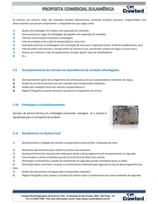 As vistorias nos volumes soltos são realizadas também externamente, tentando visualizar quaisquer irregularidades e/ou
danos recentes que possam comprometer a integridade de suas cargas como:

1)       Quebra de embalagem de madeira com exposição do conteúdo;
2)       Amassamentos e rasgos da embalagem de papelão com exposição do conteúdo;
3)       Falta de cinta tornando vulnerável a embalagem;
4)       Falta de proteção contra ação do tempo (plástico, lona, etc);
5)       Ilustrações externas na embalagem com orientação de manuseio e exposição (chuva, limite de empilhamento, etc);
6)       Falta de pallet onde permite o contato direto do volume no pio, permitindo contato com água e outros riscos;
7)       Avarias que sinalizem o tipo de equipamento causador (garfo/ lança de empilhadeira);
8)       Etc...




1.9      Acompanhamento da retirada nas dependências do armazém alfandegados.


1)       Acompanhamento geral do carregamento dos embarques junto aos transportadores rodoviário de cargas;
2)       Análise do acondicionamento que será realizado pelo transportador rodoviário;
3)       Análise das condições físicas dos veículos transportadores e;
4)       Registro fotográfico quando necessário quando do carregamento do veículo.




1.10     Embalagens e Acondicionamento

Serviços de pericia técnica em embalagens buscando averiguar se a mesma é
apropriada para o transporte do produto.




1.11     Recebimento no Destino Final


1)       Acompanhamos a chegada dos veículos transportadores para verificar a descarga dos lotes.

2)       Realizamos apontamentos para melhoria contínua dos processos.
3)       Acompanhamento do manuseio dos embarques desde o descarregamento até armazenamento no segurado.
4)       Comunicação às partes envolvidas quando da ocorrência de faltas e/ou avarias.
5)       Orientação e treinamento à equipe de recebimento do segurado quando constatado danos ou faltas.
6)       Orientação sobre como fazer ressalvas no conhecimento rodoviário pelo segurado no ato do descarregamento dos
lotes.
7)       Análise dos documentos entregues pelo transportador rodoviário.
8)       Registro fotográfico para compor o processo de sinistro e para o conhecimento das áreas envolvidas do segurado.




                                                                                                                 7
         Crawford Brasil Reguladora de Sinistros LTDA - Av Marquês de São Vicente, 2853 - São Paulo – SP
             Tel: (11) 3879-7500 - Para mais informações acesse: http://www.crawfordbrasil.com.br
 