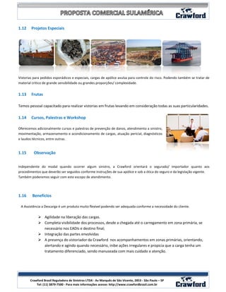 1.12    Projetos Especiais




Vistorias para pedidos esporádicos e especiais, cargas de apólice avulsa para controle do risco. Podendo também se tratar de
material critico de grande sensibilidade ou grandes proporções/ complexidade.


1.13    Frutas

Temos pessoal capacitado para realizar vistorias em frutas levando em consideração todas as suas particularidades.

1.14    Cursos, Palestras e Workshop

Oferecemos adicionalmente cursos e palestras de prevenção de danos, atendimento a sinistro,
movimentação, armazenamento e acondicionamento de cargas, atuação pericial, diagnósticos
e laudos técnicos, entre outras.


1.15      Observação


Independente do modal quando ocorrer algum sinistro, a Crawford orientará o segurado/ importador quanto aos
procedimentos que deverão ser seguidos conforme instruções de sua apólice e sob a ótica do seguro e da legislação vigente.
Também poderemos seguir com este escopo de atendimento.




1.16     Benefícios

 A Assistência a Descarga é um produto muito flexível podendo ser adequada conforme a necessidade do cliente.

             Agilidade na liberação das cargas.
             Completa visibilidade dos processos, desde a chegada até o carregamento em zona primária, se
              necessário nos EADIs e destino final;
             Integração das partes envolvidas
             A presença do vistoriador da Crawford nos acompanhamentos em zonas primárias, orientando,
              alertando e agindo quando necessário, inibe ações irregulares e propicia que a carga tenha um
              tratamento diferenciado, sendo manuseada com mais cuidado e atenção.




                                                                                                                 8
       Crawford Brasil Reguladora de Sinistros LTDA - Av Marquês de São Vicente, 2853 - São Paulo – SP
           Tel: (11) 3879-7500 - Para mais informações acesse: http://www.crawfordbrasil.com.br
 