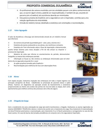  Os profissionais dos setores envolvidos com tais atividades passam a ter pleno conhecimento de
              que, se ocorrer algum sinistro, poderão ser responsabilizados. E também de que, atuando em
              parceria com a Crawford, tais ocorrências deverão ser minimizadas.
             Esta postura proativa da Crawford, com a seguradora e com o importador, contribui para uma
              redução significativa da sinistralidade.
             Emissão de relatório mensal, detalhado e estatístico com orientações e recomendações.



1.17    Valor Agregado


O valor da Assistência a Descarga será demonstrado através de um relatório mensal
que informará:

        Os números do período (quantidade geral – valor, peso, volumes etc.)
        Estatística de avarias analisando as cias aéreas, cias marítimas e armazéns
        Estatística de Time informando sobre o fluxo de importação e demonstrando
quanto tempo levamos para nossa atuação a fim de não atrasar ou impactar o
processo de importação
        Relatório de visita que informa os acontecimentos do período, demonstrativo
fotográfico ou textual dos embarques avariado
        Informação se houve ou não sinistros ou embarques direcionados para tal setor
dentro da cia seguradora (quando for o caso)
        As ações proativas tomadas pela Crawford e
        Recomendações para melhorias do risco com observações finais




1.18    Aéreo

Com rápida atuação, realizamos inspeções dos embarques em todo o trajeto logístico nos
principais aeroportos do Brasil, trabalhando na prevenção de possíveis danos e ações
alheias. Fazemos um diagnóstico da operação através de levantamentos e estatísticas
proporcionando ao cliente uma analise dos pontos de risco de todas as etapas, bem como
apontamentos para melhora continua dos processos sob a ótica do seguro.




1.19    Chegada da Carga


Com o recebimento do aviso antecipado da carga (pre-alert) monitoramos a chegada. Analisamos as avarias registradas via
sistema (SISCOMEX E TECAPLUS) e damos o retorno de acordo com o tratamento da carga. Para tratamento 6 (nacionalização
em Zona Primária) autorizamos a nacionalização, para tratamento 4 ou 1/ Recof autorizamos o carregamento no caso de não
haver avarias. Em caso de Avarias são tomadas providências em conjunto com a Cia seguradora/ importador.




                                                                                                            9
       Crawford Brasil Reguladora de Sinistros LTDA - Av Marquês de São Vicente, 2853 - São Paulo – SP
           Tel: (11) 3879-7500 - Para mais informações acesse: http://www.crawfordbrasil.com.br
 