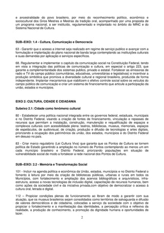 e ancestralidade do povo brasileiro, por meio do reconhecimento político, econômico e
sociocultural dos Grios Mestres e Mestras da tradição oral, acompanhado por uma proposta de
um programa nacional, a ser instituído, regulamentado e implantado no âmbito do MINC e do
Sistema Nacional de Cultura.



SUB–EIXO: 1.4 - Cultura, Comunicação e Democracia

63 - Garantir que o acesso a internet seja realizado em regime de serviço publico e avançar com a
formulação e implantação do plano nacional de banda larga contemplando as instituições culturais
e suas demandas por aplicação e serviços específicos.

68. Regulamentar e implementar o capitulo da comunicação social na Constituição Federal, tendo
em vista a integração das políticas de comunicação e cultura, em especial o artigo 223, que
garante a complementaridade dos sistemas publico, privado e estatal. Fortalecer as emissoras de
radio e TV do campo público (comunitárias, educativas, universitárias e legislativas) e incentivar a
produção simbólica que promova a diversidade cultural e regional brasileira, produzida de forma
independente. Implantar mecanismos que viabilizem o efetivo controle social sobre os veículos do
campo público de comunicação e criar um sistema de financiamento que articule a participação da
união, estados e municípios.



EIXO 2: CULTURA, CIDADE E CIDADANIA

Subeixo 2.1: Cidade como fenômeno cultural

80 - Estabelecer uma política nacional integrada entre os governos federal, estaduais, municipais
e no Distrito Federal, visando a criação de fontes de financiamento, vinculação e repasses de
recursos que permitam a instalação, construção, manutenção e requalificação de espaços e
complexos culturais com acessibilidade plena: teatros, bibliotecas, museus, memoriais, espaços
de espetáculos, de audiovisual, de criação, produção e difusão de tecnologias e artes digitais,
priorizando a ocupação dos patrimônios da união, dos estados, municípios e do Distrito Federal
em desuso no país.

83 - Criar marco regulatório (Lei Cultura Viva) que garanta que os Pontos de Cultura se tornem
política de Estado garantindo a ampliação no número de Pontos contemplando ao menos um em
cada município brasileiro e Distrito Federal, priorizando populações em situação de
vulnerabilidade social de modo a fortalecer a rede nacional dos Pontos de Cultura.


SUB–EIXO: 2.2 - Memória e Transformação Social

101 - Incluir na agenda política e econômica da União, estados, municípios e no Distrito Federal o
fomento à leitura por meio da criação de bibliotecas públicas, urbanas e rurais em todos os
Municípios, com fortalecimento e ampliação dos acervos bibliográficos e arquivísticos, infra-
estrutura, acesso a novas tecnologias de inclusão digital, capacitação de recursos humanos, bem
como ações da sociedade civil e da iniciativa privada,com objetivo de democratizar o acesso à
cultura oral, letrada e digital.

112 – Propiciar condições plenas de funcionamento ao Ibram de modo a garantir com sua
atuação, que os museus brasileiros sejam consolidados como territórios de salvaguarda e difusão
de valores democráticos e de cidadania, colocadas a serviço da sociedade com o objetivo de
propiciar o fortalecimento e a manifestação das identidades, a percepção crítica e reflexiva da
realidade, a produção de conhecimento, a promoção da dignidade humana e oportunidades de
lazer.
                                                 2
 