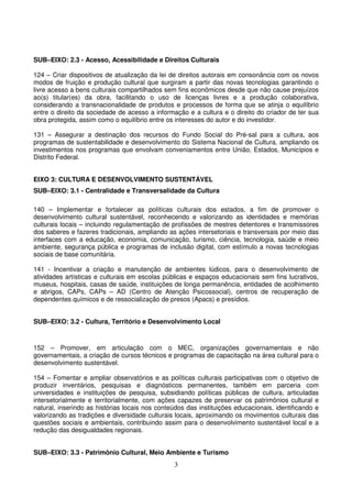 SUB–EIXO: 2.3 - Acesso, Acessibilidade e Direitos Culturais

124 – Criar dispositivos de atualização da lei de direitos autorais em consonância com os novos
modos de fruição e produção cultural que surgiram a partir das novas tecnologias garantindo o
livre acesso a bens culturais compartilhados sem fins econômicos desde que não cause prejuízos
ao(s) titular(es) da obra, facilitando o uso de licenças livres e a produção colaborativa,
considerando a transnacionalidade de produtos e processos de forma que se atinja o equilíbrio
entre o direito da sociedade de acesso a informação e a cultura e o direito do criador de ter sua
obra protegida, assim como o equilíbrio entre os interesses do autor e do investidor.

131 – Assegurar a destinação dos recursos do Fundo Social do Pré-sal para a cultura, aos
programas de sustentabilidade e desenvolvimento do Sistema Nacional de Cultura, ampliando os
investimentos nos programas que envolvam conveniamentos entre União, Estados, Municípios e
Distrito Federal.


EIXO 3: CULTURA E DESENVOLVIMENTO SUSTENTÁVEL
SUB–EIXO: 3.1 - Centralidade e Transversalidade da Cultura

140 – Implementar e fortalecer as políticas culturais dos estados, a fim de promover o
desenvolvimento cultural sustentável, reconhecendo e valorizando as identidades e memórias
culturais locais – incluindo regulamentação de profissões de mestres detentores e transmissores
dos saberes e fazeres tradicionais, ampliando as ações intersetoriais e transversais por meio das
interfaces com a educação, economia, comunicação, turismo, ciência, tecnologia, saúde e meio
ambiente, segurança pública e programas de inclusão digital, com estímulo a novas tecnologias
sociais de base comunitária.

141 - Incentivar a criação e manutenção de ambientes lúdicos, para o desenvolvimento de
atividades artísticas e culturais em escolas públicas e espaços educacionais sem fins lucrativos,
museus, hospitais, casas de saúde, instituições de longa permanência, entidades de acolhimento
e abrigos, CAPs, CAPs – AD (Centro de Atenção Psicossocial), centros de recuperação de
dependentes químicos e de ressocialização de presos (Apacs) e presídios.


SUB–EIXO: 3.2 - Cultura, Território e Desenvolvimento Local



152 – Promover, em articulação com o MEC, organizações governamentais e não
governamentais, a criação de cursos técnicos e programas de capacitação na área cultural para o
desenvolvimento sustentável.

154 – Fomentar e ampliar observatórios e as políticas culturais participativas com o objetivo de
produzir inventários, pesquisas e diagnósticos permanentes, também em parceria com
universidades e instituições de pesquisa, subsidiando políticas públicas de cultura, articuladas
intersetorialmente e territorialmente, com ações capazes de preservar os patrimônios cultural e
natural, inserindo as histórias locais nos conteúdos das instituições educacionais, identificando e
valorizando as tradições e diversidade culturais locais, aproximando os movimentos culturais das
questões sociais e ambientais, contribuindo assim para o desenvolvimento sustentável local e a
redução das desigualdades regionais.


SUB–EIXO: 3.3 - Patrimônio Cultural, Meio Ambiente e Turismo
                                                3
 