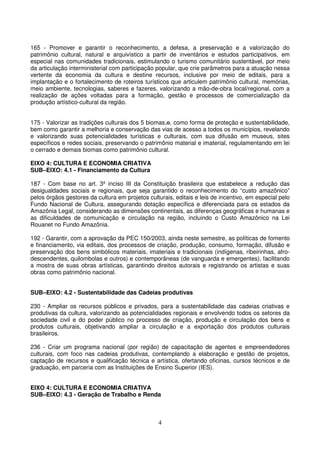 165 - Promover e garantir o reconhecimento, a defesa, a preservação e a valorização do
patrimônio cultural, natural e arquivístico a partir de inventários e estudos participativos, em
especial nas comunidades tradicionais, estimulando o turismo comunitário sustentável, por meio
da articulação interministerial com participação popular, que crie parâmetros para a atuação nessa
vertente da economia da cultura e destine recursos, inclusive por meio de editais, para a
implantação e o fortalecimento de roteiros turísticos que articulem patrimônio cultural, memórias,
meio ambiente, tecnologias, saberes e fazeres, valorizando a mão-de-obra local/regional, com a
realização de ações voltadas para a formação, gestão e processos de comercialização da
produção artístico-cultural da região.


175 - Valorizar as tradições culturais dos 5 biomas,o, como forma de proteção e sustentabilidade,
bem como garantir a melhoria e conservação das vias de acesso a todos os municípios, revelando
e valorizando suas potencialidades turísticas e culturais, com sua difusão em museus, sites
específicos e redes sociais, preservando o patrimônio material e imaterial, regulamentando em lei
o cerrado e demais biomas como patrimônio cultural.

EIXO 4: CULTURA E ECONOMIA CRIATIVA
SUB–EIXO: 4.1 - Financiamento da Cultura

187 - Com base no art. 3º inciso III da Constituição brasileira que estabelece a redução das
desigualdades sociais e regionais, que seja garantido o reconhecimento do “custo amazônico”
pelos órgãos gestores da cultura em projetos culturais, editais e leis de incentivo, em especial pelo
Fundo Nacional de Cultura, assegurando dotação específica e diferenciada para os estados da
Amazônia Legal, considerando as dimensões continentais, as diferenças geográficas e humanas e
as dificuldades de comunicação e circulação na região, incluindo o Custo Amazônico na Lei
Rouanet no Fundo Amazônia.

192 - Garantir, com a aprovação da PEC 150/2003, ainda neste semestre, as políticas de fomento
e financiamento, via editais, dos processos de criação, produção, consumo, formação, difusão e
preservação dos bens simbólicos materiais, imateriais e tradicionais (indígenas, ribeirinhas, afro-
descendentes, quilombolas e outros) e contemporâneas (de vanguarda e emergentes), facilitando
a mostra de suas obras artísticas, garantindo direitos autorais e registrando os artistas e suas
obras como patrimônio nacional.


SUB–EIXO: 4.2 - Sustentabilidade das Cadeias produtivas

230 - Ampliar os recursos públicos e privados, para a sustentabilidade das cadeias criativas e
produtivas da cultura, valorizando as potencialidades regionais e envolvendo todos os setores da
sociedade civil e do poder público no processo de criação, produção e circulação dos bens e
produtos culturais, objetivando ampliar a circulação e a exportação dos produtos culturais
brasileiros.

236 - Criar um programa nacional (por região) de capacitação de agentes e empreendedores
culturais, com foco nas cadeias produtivas, contemplando a elaboração e gestão de projetos,
captação de recursos e qualificação técnica e artística, ofertando oficinas, cursos técnicos e de
graduação, em parceria com as Instituições de Ensino Superior (IES).


EIXO 4: CULTURA E ECONOMIA CRIATIVA
SUB–EIXO: 4.3 - Geração de Trabalho e Renda



                                                 4
 