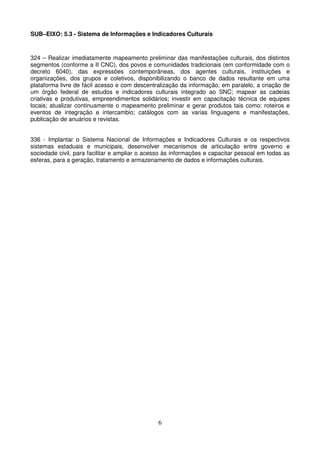 SUB–EIXO: 5.3 - Sistema de Informações e Indicadores Culturais



324 – Realizar imediatamente mapeamento preliminar das manifestações culturais, dos distintos
segmentos (conforme a II CNC), dos povos e comunidades tradicionais (em conformidade com o
decreto 6040), das expressões contemporâneas, dos agentes culturais, instituições e
organizações, dos grupos e coletivos, disponibilizando o banco de dados resultante em uma
plataforma livre de fácil acesso e com descentralização da informação; em paralelo, a criação de
um órgão federal de estudos e indicadores culturais integrado ao SNC; mapear as cadeias
criativas e produtivas, empreendimentos solidários; investir em capacitação técnica de equipes
locais; atualizar continuamente o mapeamento preliminar e gerar produtos tais como: roteiros e
eventos de integração e intercambio; catálogos com as varias linguagens e manifestações,
publicação de anuários e revistas.


336 - Implantar o Sistema Nacional de Informações e Indicadores Culturais e os respectivos
sistemas estaduais e municipais, desenvolver mecanismos de articulação entre governo e
sociedade civil, para facilitar e ampliar o acesso às informações e capacitar pessoal em todas as
esferas, para a geração, tratamento e armazenamento de dados e informações culturais.




                                               6
 