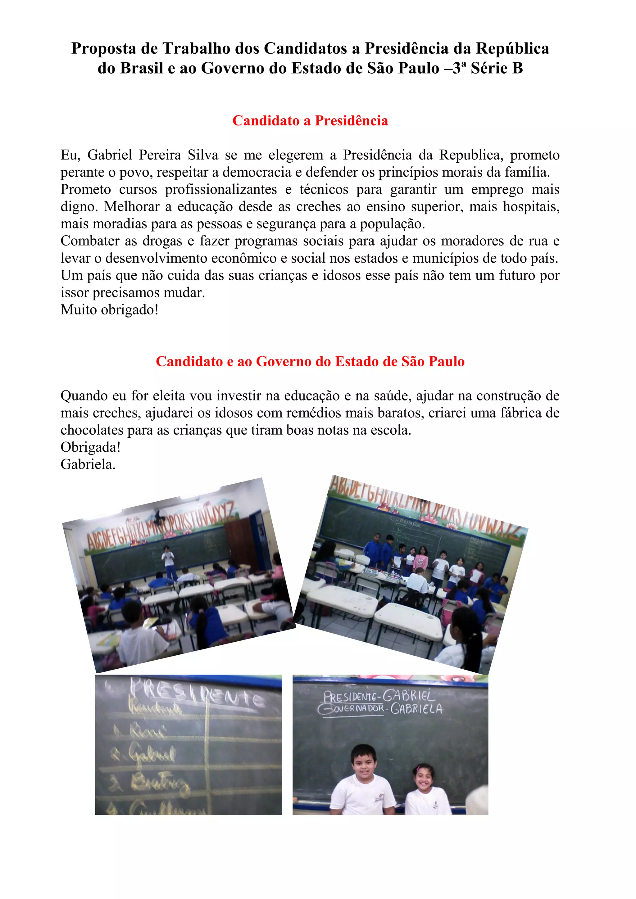Proposta de Trabalho dos Candidatos a Presidência da República
do Brasil e ao Governo do Estado de São Paulo –3ª Série B
Candidato a Presidência
Eu, Gabriel Pereira Silva se me elegerem a Presidência da Republica, prometo
perante o povo, respeitar a democracia e defender os princípios morais da família.
Prometo cursos profissionalizantes e técnicos para garantir um emprego mais
digno. Melhorar a educação desde as creches ao ensino superior, mais hospitais,
mais moradias para as pessoas e segurança para a população.
Combater as drogas e fazer programas sociais para ajudar os moradores de rua e
levar o desenvolvimento econômico e social nos estados e municípios de todo país.
Um país que não cuida das suas crianças e idosos esse país não tem um futuro por
issor precisamos mudar.
Muito obrigado!
Candidato e ao Governo do Estado de São Paulo
Quando eu for eleita vou investir na educação e na saúde, ajudar na construção de
mais creches, ajudarei os idosos com remédios mais baratos, criarei uma fábrica de
chocolates para as crianças que tiram boas notas na escola.
Obrigada!
Gabriela.