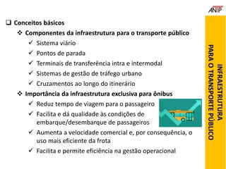  Conceitos básicos
 Componentes da infraestrutura para o transporte público
 Sistema viário
 Pontos de parada
 Terminais de transferência intra e intermodal
 Sistemas de gestão de tráfego urbano
 Cruzamentos ao longo do itinerário
 Importância da infraestrutura exclusiva para ônibus
 Reduz tempo de viagem para o passageiro
 Facilita e dá qualidade às condições de
embarque/desembarque de passageiros
 Aumenta a velocidade comercial e, por consequência, o
uso mais eficiente da frota
 Facilita e permite eficiência na gestão operacional
INFRAESTRUTURA
PARAOTRANSPORTEPÚBLICO
 