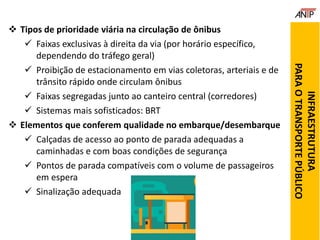  Tipos de prioridade viária na circulação de ônibus
 Faixas exclusivas à direita da via (por horário específico,
dependendo do tráfego geral)
 Proibição de estacionamento em vias coletoras, arteriais e de
trânsito rápido onde circulam ônibus
 Faixas segregadas junto ao canteiro central (corredores)
 Sistemas mais sofisticados: BRT
 Elementos que conferem qualidade no embarque/desembarque
 Calçadas de acesso ao ponto de parada adequadas a
caminhadas e com boas condições de segurança
 Pontos de parada compatíveis com o volume de passageiros
em espera
 Sinalização adequada
INFRAESTRUTURA
PARAOTRANSPORTEPÚBLICO
 
