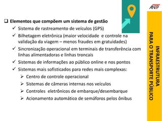  Elementos que compõem um sistema de gestão
 Sistema de rastreamento de veículos (GPS)
 Bilhetagem eletrônica (maior velocidade e controle na
validação da viagem – menos fraudes em gratuidades)
 Sincronização operacional em terminais de transferência com
linhas alimentadoras e linhas troncais
 Sistemas de informações ao público online e nos pontos
 Sistemas mais sofisticados para redes mais complexas:
 Centro de controle operacional
 Sistemas de câmeras internas nos veículos
 Controles eletrônicos de embarque/desembarque
 Acionamento automático de semáforos pelos ônibus
INFRAESTRUTURA
PARAOTRANSPORTEPÚBLICO
 
