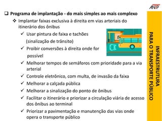  Programa de implantação - do mais simples ao mais complexo
 Implantar faixas exclusiva à direita em vias arteriais do
itinerário dos ônibus
 Usar pintura de faixa e tachões
(sinalização de trânsito)
 Proibir conversões à direita onde for
possível
 Melhorar tempos de semáforos com prioridade para a via
arterial
 Controle eletrônico, com multa, de invasão da faixa
 Melhorar a calçada pública
 Melhorar a sinalização do ponto de ônibus
 Facilitar o itinerário e priorizar a circulação viária de acesso
dos ônibus ao terminal
 Priorizar a pavimentação e manutenção das vias onde
opera o transporte público
INFRAESTRUTURA
PARAOTRANSPORTEPÚBLICO
 