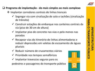  Programa de implantação - do mais simples ao mais complexo
 Implantar corredores centrais de linhas troncais
 Segregar via com sinalização de solo e tachões (sinalização
de trânsito)
 Construir estações de embarque nos canteiros centrais da
via (piso de 30 cm de altura)
 Implantar piso de concreto nas vias e pelo menos nas
paradas
 Recapear vias do itinerário de linhas alimentadoras e
reduzir depressões em valetas de escoamento de águas
pluviais
 Reduzir número de cruzamentos viários
 Prioridade nos tempos semafóricos
 Implantar travessias seguras para os
pedestres e passageiros do transporte público
INFRAESTRUTURA
PARAOTRANSPORTEPÚBLICO
 