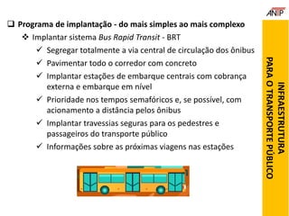  Programa de implantação - do mais simples ao mais complexo
 Implantar sistema Bus Rapid Transit - BRT
 Segregar totalmente a via central de circulação dos ônibus
 Pavimentar todo o corredor com concreto
 Implantar estações de embarque centrais com cobrança
externa e embarque em nível
 Prioridade nos tempos semafóricos e, se possível, com
acionamento a distância pelos ônibus
 Implantar travessias seguras para os pedestres e
passageiros do transporte público
 Informações sobre as próximas viagens nas estações
INFRAESTRUTURA
PARAOTRANSPORTEPÚBLICO
 