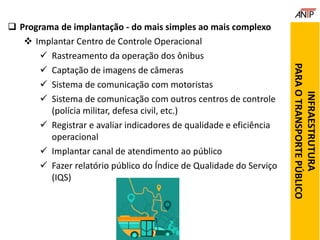  Programa de implantação - do mais simples ao mais complexo
 Implantar Centro de Controle Operacional
 Rastreamento da operação dos ônibus
 Captação de imagens de câmeras
 Sistema de comunicação com motoristas
 Sistema de comunicação com outros centros de controle
(polícia militar, defesa civil, etc.)
 Registrar e avaliar indicadores de qualidade e eficiência
operacional
 Implantar canal de atendimento ao público
 Fazer relatório público do Índice de Qualidade do Serviço
(IQS)
INFRAESTRUTURA
PARAOTRANSPORTEPÚBLICO
 