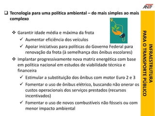  Tecnologia para uma política ambiental – do mais simples ao mais
complexo
 Garantir idade média e máxima da frota
 Aumentar eficiência dos veículos
 Apoiar iniciativas para políticas do Governo Federal para
renovação da frota (à semelhança dos ônibus escolares)
 Implantar progressivamente nova matriz energética com base
em política nacional em estudos de viabilidade técnica e
financeira
 Estimular a substituição dos ônibus com motor Euro 2 e 3
 Fomentar o uso de ônibus elétrico, buscando não onerar os
custos operacionais dos serviços prestados (recursos
incentivados)
 Fomentar o uso de novos combustíveis não fósseis ou com
menor impacto ambiental
INFRAESTRUTURA
PARAOTRANSPORTEPÚBLICO
 