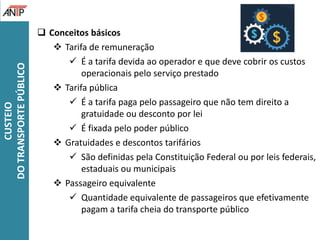 CUSTEIO
DOTRANSPORTEPÚBLICO
 Conceitos básicos
 Tarifa de remuneração
 É a tarifa devida ao operador e que deve cobrir os custos
operacionais pelo serviço prestado
 Tarifa pública
 É a tarifa paga pelo passageiro que não tem direito a
gratuidade ou desconto por lei
 É fixada pelo poder público
 Gratuidades e descontos tarifários
 São definidas pela Constituição Federal ou por leis federais,
estaduais ou municipais
 Passageiro equivalente
 Quantidade equivalente de passageiros que efetivamente
pagam a tarifa cheia do transporte público
 