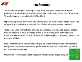 2020 é ano de eleições municipais, por meio das quais serão eleitos novos
prefeitos e prefeitas (alguns serão reeleitos) e novos integrantes das Câmaras de
Vereadores para o mandato de 2021 a 2024.
O potencial político e social de um bom sistema de mobilidade só será alcançado
se a participação do transporte público eficiente for planejado e realizado.
Trata-se de uma encruzilhada em que, de um lado, continuando apenas a fazer
mais do mesmo, o novo mandato levará a, no máximo, uma administração
medíocre. Pode até, em função dos desafios da emergência em curso, levar a um
desastre público.
Mas se for tomado o rumo da construção de uma nova realidade com medidas
corajosas e amplamente testadas, podem ser obtidos resultados consagradores
em um mandato apenas.
O caminho recomendado está exposto de modo simplificado a seguir.
PREÂMBULO
 