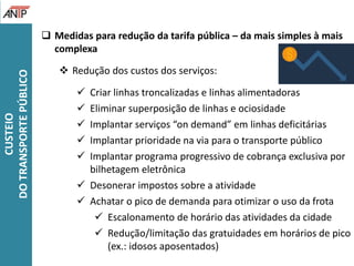  Medidas para redução da tarifa pública – da mais simples à mais
complexa
 Redução dos custos dos serviços:
 Criar linhas troncalizadas e linhas alimentadoras
 Eliminar superposição de linhas e ociosidade
 Implantar serviços “on demand” em linhas deficitárias
 Implantar prioridade na via para o transporte público
 Implantar programa progressivo de cobrança exclusiva por
bilhetagem eletrônica
 Desonerar impostos sobre a atividade
 Achatar o pico de demanda para otimizar o uso da frota
 Escalonamento de horário das atividades da cidade
 Redução/limitação das gratuidades em horários de pico
(ex.: idosos aposentados)
CUSTEIO
DOTRANSPORTEPÚBLICO
 