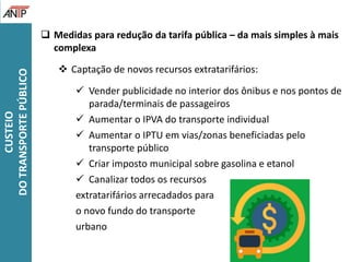  Medidas para redução da tarifa pública – da mais simples à mais
complexa
 Captação de novos recursos extratarifários:
 Vender publicidade no interior dos ônibus e nos pontos de
parada/terminais de passageiros
 Aumentar o IPVA do transporte individual
 Aumentar o IPTU em vias/zonas beneficiadas pelo
transporte público
 Criar imposto municipal sobre gasolina e etanol
 Canalizar todos os recursos
extratarifários arrecadados para
o novo fundo do transporte
urbano
CUSTEIO
DOTRANSPORTEPÚBLICO
 