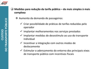 Medidas para redução da tarifa pública – da mais simples à mais
complexa
 Aumento da demanda de passageiros:
 Criar possibilidade de práticas de tarifas reduzidas pelo
operador
 Implantar melhoramentos nos serviços prestados
 Implantar medidas de desestímulo ao uso do transporte
individual
 Incentivar a integração com outros modos de
deslocamento
 Estimular o adensamento do entorno dos principais eixos
de transporte público com incentivos fiscais
CUSTEIO
DOTRANSPORTEPÚBLICO
 
