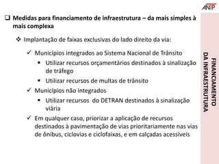 FINANCIAMENTO
DAINFRAESTRUTURA
 Medidas para financiamento de infraestrutura – da mais simples à
mais complexa
 Implantação de faixas exclusivas do lado direito da via:
 Municípios integrados ao Sistema Nacional de Trânsito
 Utilizar recursos orçamentários destinados à sinalização
de tráfego
 Utilizar recursos de multas de trânsito
 Municípios não integrados
 Utilizar recursos do DETRAN destinados à sinalização
viária
 Em qualquer caso, priorizar a aplicação de recursos
destinados à pavimentação de vias prioritariamente nas vias
de ônibus, ciclovias e ciclofaixas, e em calçadas acessíveis
 