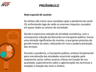 Nota especial de cautela:
Os eleitos irão iniciar seus mandatos após a pandemia da covid-
19, enfrentando logo de saída os enormes impactos causados
em quase todos os setores da sociedade.
Devido à expressiva redução da atividade econômica, com a
consequente redução da demanda no transporte público, houve
uma retração significativa de receitas, o que gerou prejuízos de
grande monta ao setor, colocando em risco a própria prestação
dos serviços.
Durante a pandemia, o transporte público, embora fundamental
para manutenção das atividades essenciais exigidas pelo
isolamento social, sofreu severas críticas em função de sua
qualidade, especialmente sobre a aglomeração nos terminais e
estações e lotação dos trens e ônibus.
PREÂMBULO
 