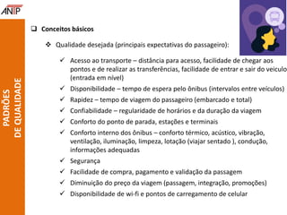  Conceitos básicos
 Qualidade desejada (principais expectativas do passageiro):
 Acesso ao transporte – distância para acesso, facilidade de chegar aos
pontos e de realizar as transferências, facilidade de entrar e sair do veiculo
(entrada em nível)
 Disponibilidade – tempo de espera pelo ônibus (intervalos entre veículos)
 Rapidez – tempo de viagem do passageiro (embarcado e total)
 Confiabilidade – regularidade de horários e da duração da viagem
 Conforto do ponto de parada, estações e terminais
 Conforto interno dos ônibus – conforto térmico, acústico, vibração,
ventilação, iluminação, limpeza, lotação (viajar sentado ), condução,
informações adequadas
 Segurança
 Facilidade de compra, pagamento e validação da passagem
 Diminuição do preço da viagem (passagem, integração, promoções)
 Disponibilidade de wi-fi e pontos de carregamento de celular
PADRÕES
DEQUALIDADE
 