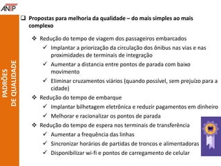  Propostas para melhoria da qualidade – do mais simples ao mais
complexo
 Redução do tempo de viagem dos passageiros embarcados
 Implantar a priorização da circulação dos ônibus nas vias e nas
proximidades de terminais de integração
 Aumentar a distancia entre pontos de parada com baixo
movimento
 Eliminar cruzamentos viários (quando possível, sem prejuízo para a
cidade)
 Redução do tempo de embarque
 Implantar bilhetagem eletrônica e reduzir pagamentos em dinheiro
 Melhorar e racionalizar os pontos de parada
 Redução do tempo de espera nos terminais de transferência
 Aumentar a frequência das linhas
 Sincronizar horários de partidas de troncos e alimentadoras
 Disponibilizar wi-fi e pontos de carregamento de celular
PADRÕES
DEQUALIDADE
 