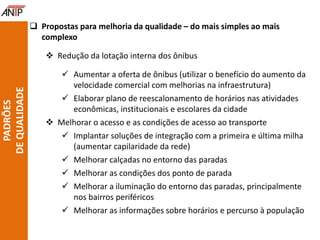  Propostas para melhoria da qualidade – do mais simples ao mais
complexo
 Redução da lotação interna dos ônibus
 Aumentar a oferta de ônibus (utilizar o benefício do aumento da
velocidade comercial com melhorias na infraestrutura)
 Elaborar plano de reescalonamento de horários nas atividades
econômicas, institucionais e escolares da cidade
 Melhorar o acesso e as condições de acesso ao transporte
 Implantar soluções de integração com a primeira e última milha
(aumentar capilaridade da rede)
 Melhorar calçadas no entorno das paradas
 Melhorar as condições dos ponto de parada
 Melhorar a iluminação do entorno das paradas, principalmente
nos bairros periféricos
 Melhorar as informações sobre horários e percurso à população
PADRÕES
DEQUALIDADE
 
