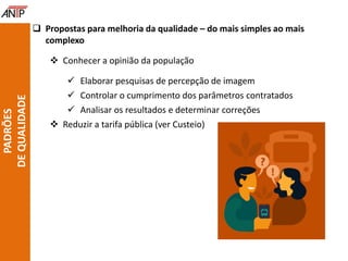  Propostas para melhoria da qualidade – do mais simples ao mais
complexo
 Conhecer a opinião da população
 Elaborar pesquisas de percepção de imagem
 Controlar o cumprimento dos parâmetros contratados
 Analisar os resultados e determinar correções
 Reduzir a tarifa pública (ver Custeio)
PADRÕES
DEQUALIDADE
 