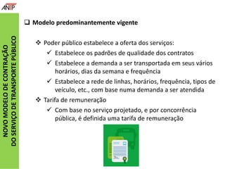 NOVOMODELODECONTRAÇÃO
DOSERVIÇODETRANSPORTEPÚBLICO
 Modelo predominantemente vigente
 Poder público estabelece a oferta dos serviços:
 Estabelece os padrões de qualidade dos contratos
 Estabelece a demanda a ser transportada em seus vários
horários, dias da semana e frequência
 Estabelece a rede de linhas, horários, frequência, tipos de
veículo, etc., com base numa demanda a ser atendida
 Tarifa de remuneração
 Com base no serviço projetado, e por concorrência
pública, é definida uma tarifa de remuneração
 