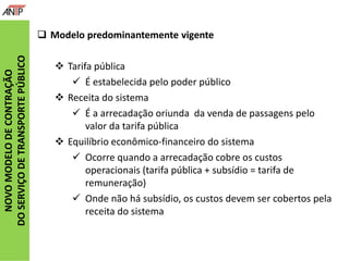 NOVOMODELODECONTRAÇÃO
DOSERVIÇODETRANSPORTEPÚBLICO
 Modelo predominantemente vigente
 Tarifa pública
 É estabelecida pelo poder público
 Receita do sistema
 É a arrecadação oriunda da venda de passagens pelo
valor da tarifa pública
 Equilíbrio econômico-financeiro do sistema
 Ocorre quando a arrecadação cobre os custos
operacionais (tarifa pública + subsídio = tarifa de
remuneração)
 Onde não há subsídio, os custos devem ser cobertos pela
receita do sistema
 