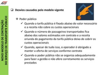 NOVOMODELODECONTRAÇÃO
DOSERVIÇODETRANSPORTEPÚBLICO
 Desvios causados pelo modelo vigente
 Poder público
 Quando a tarifa pública é fixada abaixo do valor necessário
e a receita não cobre os custos operacionais
 Quando o número de passageiros transportados fica
abaixo dos valores estimados em contrato e a receita
oriunda do pagamento da tarifa pública deixa de cobrir os
custos operacionais
 Quando, apesar de tudo isso, o operador é obrigado a
manter a oferta de serviços conforme contrato
 Quando o poder público não se organiza adequadamente
para fazer a gestão e não afere corretamente os serviços
prestados
 