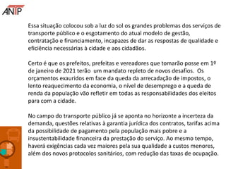Essa situação colocou sob a luz do sol os grandes problemas dos serviços de
transporte público e o esgotamento do atual modelo de gestão,
contratação e financiamento, incapazes de dar as respostas de qualidade e
eficiência necessárias à cidade e aos cidadãos.
Certo é que os prefeitos, prefeitas e vereadores que tomarão posse em 1º
de janeiro de 2021 terão um mandato repleto de novos desafios. Os
orçamentos exauridos em face da queda da arrecadação de impostos, o
lento reaquecimento da economia, o nível de desemprego e a queda de
renda da população vão refletir em todas as responsabilidades dos eleitos
para com a cidade.
No campo do transporte público já se aponta no horizonte a incerteza da
demanda, questões relativas à garantia jurídica dos contratos, tarifas acima
da possibilidade de pagamento pela população mais pobre e a
insustentabilidade financeira da prestação do serviço. Ao mesmo tempo,
haverá exigências cada vez maiores pela sua qualidade a custos menores,
além dos novos protocolos sanitários, com redução das taxas de ocupação.
 