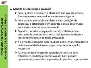 NOVOMODELODECONTRAÇÃO
DOSERVIÇODETRANSPORTEPÚBLICO
 Modelo de contratação proposto
 Poder público estabelece a oferta dos serviços, da mesma
forma que o modelo predominantemente vigente
 Com base na prescrição da oferta e das condições de
operação, é estabelecido em contrato o custo dos serviços
prestados e a forma de remuneração
 O poder concedente paga pelos serviços efetivamente
prestados de acordo com o custo real apurado do sistema,
independentemente da tarifa arrecadada
 A oferta desejada pelo poder público pode ser alterada dentro
de limites estabelecidos ou negociados, sempre que for
necessário
 Para evitar desinteresse do operador, o contrato deve
estabelecer condições e incentivos por bons padrões
operacionais, e medidas de penalização por descumprimentos
 