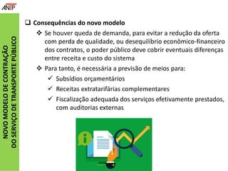 NOVOMODELODECONTRAÇÃO
DOSERVIÇODETRANSPORTEPÚBLICO
 Consequências do novo modelo
 Se houver queda de demanda, para evitar a redução da oferta
com perda de qualidade, ou desequilíbrio econômico-financeiro
dos contratos, o poder público deve cobrir eventuais diferenças
entre receita e custo do sistema
 Para tanto, é necessária a previsão de meios para:
 Subsídios orçamentários
 Receitas extratarifárias complementares
 Fiscalização adequada dos serviços efetivamente prestados,
com auditorias externas
 