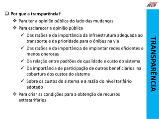 Por que a transparência?
 Para ter a opinião pública do lado das mudanças
 Para esclarecer a opinião pública
 Das razões e da importância da infraestrutura adequada ao
transporte e da prioridade para o ônibus na via
 Das razões e da importância de implantar redes eficientes e
menos onerosas
 Da relação entre padrões de qualidade e custo do sistema
 Da importância de participação de outros beneficiários na
cobertura dos custos do sistema
 Sobre os custos do sistema e a razão do nível tarifário
adotado
 Para criar as condições para a obtenção de recursos
extratarifários
TRANSPARÊNCIA
 