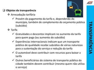  Objetos da transparência
 Arrecadação tarifária
 Provém do pagamento da tarifa e, dependendo do
município, também de complemento do orçamento público
(subsídio)
 Tarifa
 Gratuidades e descontos implicam no aumento da tarifa
para quem paga (ou aumento do subsídio)
 Experiências internacionais indicam que um transporte
público de qualidade recebe subsídios de várias naturezas
para a sustentação do serviço e redução da tarifa
 O automóvel deve contribuir com recursos para baixar a
tarifa
 Outros beneficiários do sistema de transporte público da
cidade também devem contribuir (mesmo quem não utiliza
o serviço)
TRANSPARÊNCIA
 