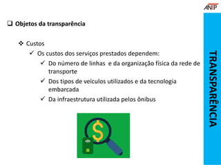  Objetos da transparência
 Custos
 Os custos dos serviços prestados dependem:
 Do número de linhas e da organização física da rede de
transporte
 Dos tipos de veículos utilizados e da tecnologia
embarcada
 Da infraestrutura utilizada pelos ônibus
TRANSPARÊNCIA
 