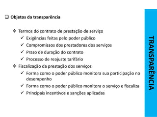 Objetos da transparência
 Termos do contrato de prestação de serviço
 Exigências feitas pelo poder público
 Compromissos dos prestadores dos serviços
 Prazo de duração do contrato
 Processo de reajuste tarifário
 Fiscalização da prestação dos serviços
 Forma como o poder público monitora sua participação no
desempenho
 Forma como o poder público monitora o serviço e fiscaliza
 Principais incentivos e sanções aplicadas
TRANSPARÊNCIA
 