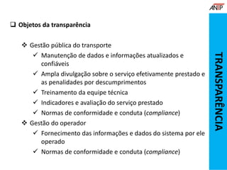  Objetos da transparência
 Gestão pública do transporte
 Manutenção de dados e informações atualizados e
confiáveis
 Ampla divulgação sobre o serviço efetivamente prestado e
as penalidades por descumprimentos
 Treinamento da equipe técnica
 Indicadores e avaliação do serviço prestado
 Normas de conformidade e conduta (compliance)
 Gestão do operador
 Fornecimento das informações e dados do sistema por ele
operado
 Normas de conformidade e conduta (compliance)
TRANSPARÊNCIA
 
