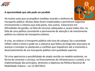 A oportunidade que não pode ser perdida
Há muitos anos que se propõem medidas visando a melhoria do
transporte público. Muitas delas foram implantadas e permitiram organizar
minimamente o sistema que está posto, mas outras esbarraram em
dificuldades de gestão, na falta de recursos adequados e, quase todas elas, na
falta de uma política consistente e permanente de atenção e de investimento
público no sistema de transporte coletivo.
A crise, ao colocar o transporte público sob risco de colapso, faz a sociedade
refletir sobre o tema e pode ser a alavanca que faltou ao longo dos anos para se
avançar e transpor os obstáculos e conflitos que impediram até o momento o
desenvolvimento de um transporte público com qualidade superior.
Tal crise oportuniza a possibilidade de ampla revisão no modelo existente, na
forma de contratar o serviço, no financiamento de infraestrutura e custeio, e na
implementação dos princípios, diretrizes e objetivos da Política Nacional de
Mobilidade Urbana – Lei 12.587/2012.
 