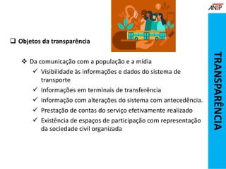  Objetos da transparência
 Da comunicação com a população e a mídia
 Visibilidade às informações e dados do sistema de
transporte
 Informações em terminais de transferência
 Informação com alterações do sistema com antecedência.
 Prestação de contas do serviço efetivamente realizado
 Existência de espaços de participação com representação
da sociedade civil organizada
TRANSPARÊNCIA
 