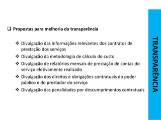  Propostas para melhoria da transparência
 Divulgação das informações relevantes dos contratos de
prestação dos serviços
 Divulgação da metodologia de cálculo do custo
 Divulgação de relatórios mensais de prestação de contas do
serviço efetivamente realizado
 Divulgação dos direitos e obrigações contratuais do poder
público e do prestador do serviço
 Divulgação das penalidades por descumprimentos contratuais
TRANSPARÊNCIA
 