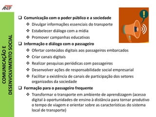  Comunicação com o poder público e a sociedade
 Divulgar informações essenciais do transporte
 Estabelecer diálogo com a mídia
 Promover campanhas educativas
 Informação e diálogo com o passageiro
 Ofertar conteúdos digitais aos passageiros embarcados
 Criar canais digitais
 Realizar pesquisas periódicas com passageiros
 Desenvolver ações de responsabilidade social empresarial
 Facilitar a existência de canais de participação dos setores
organizados da sociedade
 Formação para o passageiro frequente
 Transformar o transporte em ambiente de aprendizagem (acesso
digital à oportunidades de ensino à distância para tornar produtivo
o tempo de viagem e orientar sobre as características do sistema
local de transporte)
COMUNICAÇÃOE
DESENVOLVIMENTOSOCIAL
 