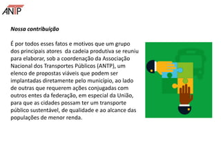 Nossa contribuição
É por todos esses fatos e motivos que um grupo
dos principais atores da cadeia produtiva se reuniu
para elaborar, sob a coordenação da Associação
Nacional dos Transportes Públicos (ANTP), um
elenco de propostas viáveis que podem ser
implantadas diretamente pelo município, ao lado
de outras que requerem ações conjugadas com
outros entes da federação, em especial da União,
para que as cidades possam ter um transporte
público sustentável, de qualidade e ao alcance das
populações de menor renda.
 