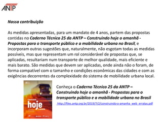 Nossa contribuição
As medidas apresentadas, para um mandato de 4 anos, partem das propostas
contidas no Caderno Técnico 25 da ANTP – Construindo hoje o amanhã -
Propostas para o transporte público e a mobilidade urbana no Brasil, e
incorporam outras sugestões que, naturalmente, não esgotam todas as medidas
possíveis, mas que representam um rol considerável de propostas que, se
aplicadas, resultariam num transporte de melhor qualidade, mais eficiente e
mais barato. São medidas que devem ser aplicadas, onde ainda não o foram, de
forma compatível com o tamanho e condições econômicas das cidades e com as
exigências decorrentes da complexidade do sistema de mobilidade urbana local.
Conheça o Caderno Técnico 25 da ANTP –
Construindo hoje o amanhã - Propostas para o
transporte público e a mobilidade urbana no Brasil
http://files.antp.org.br/2019/7/2/construindo-o-amanha_web_erratas.pdf
 