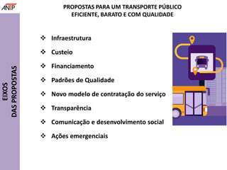  Infraestrutura
 Custeio
 Financiamento
 Padrões de Qualidade
 Novo modelo de contratação do serviço
 Transparência
 Comunicação e desenvolvimento social
 Ações emergenciais
EIXOS
DASPROPOSTAS
PROPOSTAS PARA UM TRANSPORTE PÚBLICO
EFICIENTE, BARATO E COM QUALIDADE
 