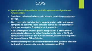 CAPS
 Apesar de sua importância, os CAPS apresentam alguns erros
fundamentais:
 Objetivam redução de danos, não visando ...